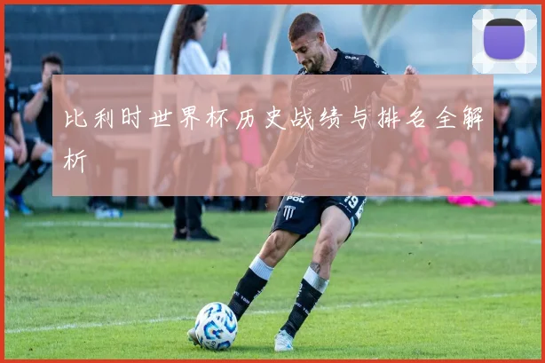 比利时世界杯历史战绩与排名全解析