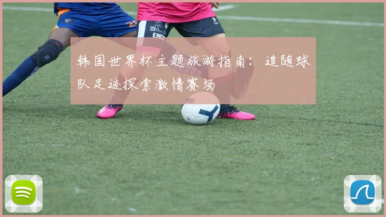 韩国世界杯主题旅游指南：追随球队足迹探索激情赛场